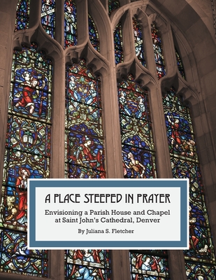 A Place Steeped in Prayer: Envisioning a Parish House and Chapel at Saint John's Cathedral, Denver By Juliana S. Fletcher Cover Image