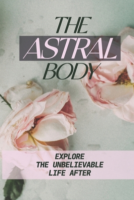 The Astral Body: Explore The Unbelievable Life After: Leave Her Physical Body Cover Image
