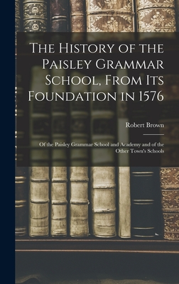 The History of the Paisley Grammar School, From Its Foundation in 1576: Of the Paisley Grammar School and Academy and of the Other Town's Schools By Robert Brown Cover Image