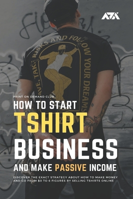 How to Start Tshirt Business and Make Passive Income: Discover the Exact Strategy About How to Make Money and Go From $0 to 6 Figures by Selling T-shi Cover Image