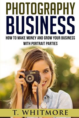 Photography Business: How To Make Money And Grow Your Business With Portrait Parties By T. Whitmore Cover Image