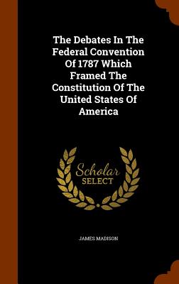 The Debates in the Federal Convention of 1787 Which Framed the Constitution of the United States of America By James Madison Cover Image