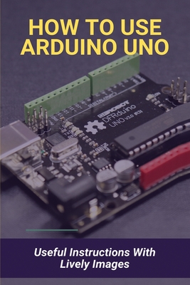 How To Use Arduino Uno: Useful Instructions With Lively Images: Arduino Programming For Beginners Cover Image