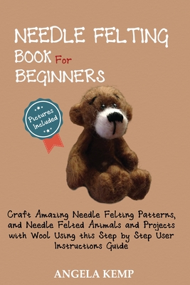 Needle Felting Book for Beginners: Craft Amazing Needle Felting Patterns, and Needle Felted Animals and Projects with Wool Using this Step by Step Use By Angela Kemp Cover Image