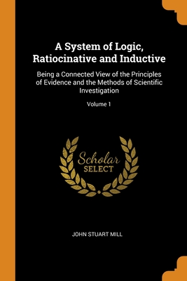 A System of Logic, Ratiocinative and Inductive: Being a Connected View of the Principles of Evidence and the Methods of Scientific Investigation; Volu By John Stuart Mill Cover Image
