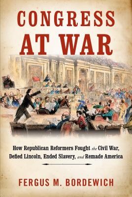 Congress at War: How Republican Reformers Fought the Civil War, Defied Lincoln, Ended Slavery, and Remade America