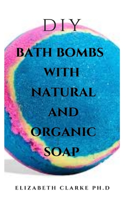 DIY Bath Bomb with Natural and Organic Soap: Easy DIY Guide On Making Bath Bomb, Organic And Natural Soap At Home ( Everything You Need To Know ) By Elizabeth Clarke Ph. D. Cover Image