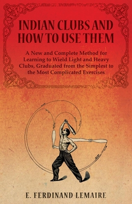 Indian Clubs and How to Use Them - A New and Complete Method for Learning to Wield Light and Heavy Clubs, Graduated from the Simplest to the Most Comp Cover Image