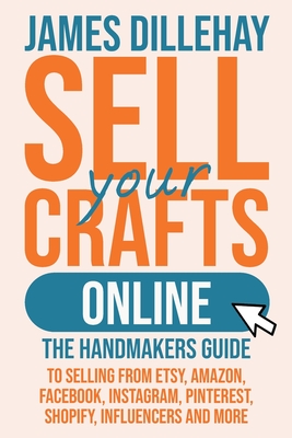 Sell Your Crafts Online: The Handmakers Guide to Selling from Etsy, Amazon, Facebook, Instagram, Pinterest, Shopify, Influencers and More By James Dillehay Cover Image