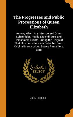 The Progresses and Public Processions of Queen Elizabeth: Among Which Are Interspersed Other Solemnities, Public Expenditures, and Remarkable Events, By John Nichols Cover Image