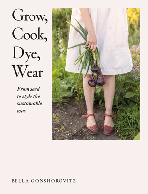 Grow, Cook, Dye, Wear: From Seed To Style The Sustainable Way By Bella Gonshorovitz Cover Image