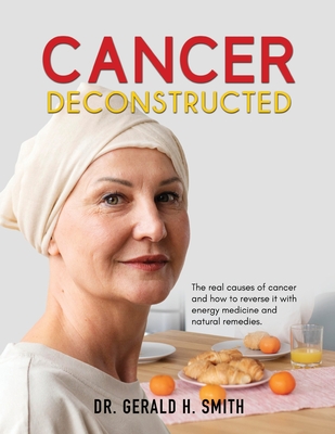 Cancer Deconstructed: The real causes of cancer and how to reverse it with energy medicine and natural remedies