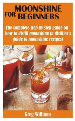 Moonshine for Beginners: The complete step by step guide on how to distill moonshine (a distiller's guide to moonshine recipes) By Greg Williams Cover Image