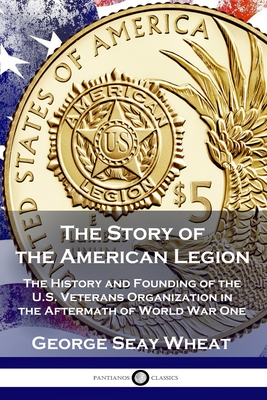 The Story of the American Legion: The History and Founding of the U.S. Veterans Organization in the Aftermath of World War One By George Seay Wheat Cover Image