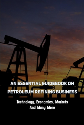An Essential Guidebook On Petroleum Refining Business: Technology, Economics, Markets And Many More: Oil And Gas Books For Beginners By Jeramy Spielman Cover Image