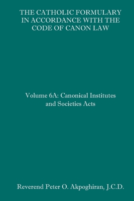 The Catholic Formulary in Accordance with the Code of Canon Law: Volume 6A: Canonical Institutes and Societies Acts By Peter O. Akpoghiran J. C. D. Cover Image