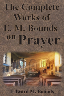The Complete Works of E.M. Bounds on Prayer: Including: POWER, PURPOSE, PRAYING MEN, POSSIBILITIES, REALITY, ESSENTIALS, NECESSITY, WEAPON Cover Image