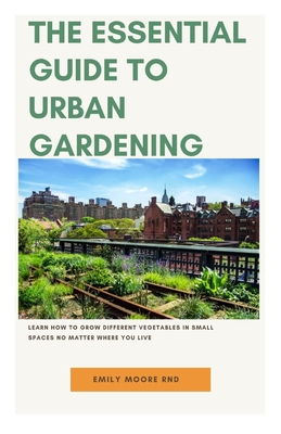 The Essential Guide to Urban Gardening: Learn how to grow different vegetables in small spaces no matter where you live By Emily Moore Rnd Cover Image
