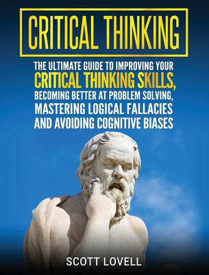 Critical Thinking: The Ultimate Guide to Improving Your Critical Thinking Skills, Becoming Better at Problem Solving, Mastering Logical F By Scott Lovell Cover Image