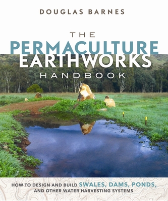 The Permaculture Earthworks Handbook: How to Design and Build Swales, Dams, Ponds, and Other Water Harvesting Systems By Douglas Barnes Cover Image