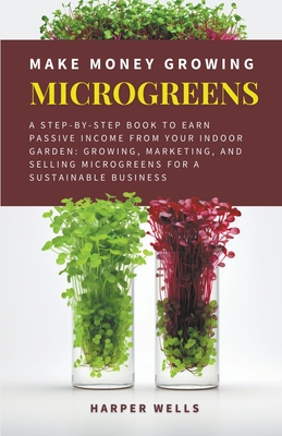 Make Money Growing Microgreens: A Step-By-Step Book to Earn Passive Income From Your Indoor Garden Growing, Marketing, and Selling Microgreens for a S Cover Image