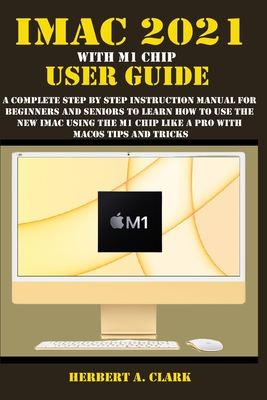 iMac 2021 with M1 Chip User Guide: A Complete Step By Step Instruction Manual For Beginners And Seniors To Learn How To Use The New iMac Using The M1