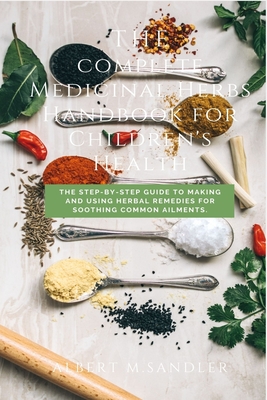 A complete Medicinal Herbs Handbook for Children's Health: The Step-by-Step Guide to Making and Using Herbal Remedies for Soothing Common Ailments By Albert M. Sandler Cover Image