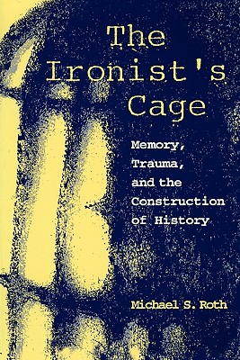 The Ironist's Cage: Memory, Trauma, and the Construction of History By Michael Roth Cover Image