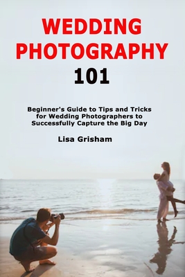 Wedding Photography 101: Beginner's Guide to Tips and Tricks for Wedding Photographers to Successfully Capture the Big Day By Lisa Grisham Cover Image