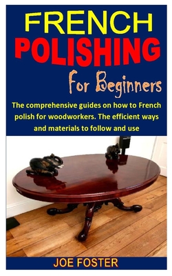French Polishing for Beginners: The comprehensive guides on how to French polish for woodworkers. The efficient ways and materials to follow and use By Joe Foster Cover Image
