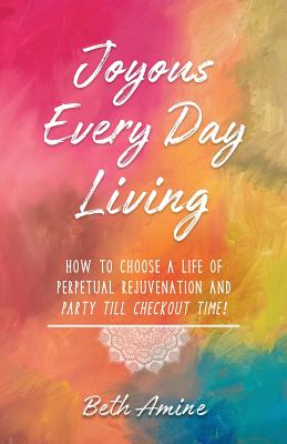 Joyous Every Day Living: How to Choose A Life of Perpetual Rejuvenation and Party Till Checkout Time By Beth Amine Cover Image