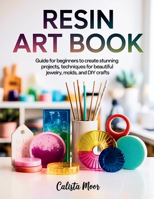 Resin Art Book: Guide for Beginners to Create Stunning Projects, Techniques for Beautiful Jewelry, Molds, and DIY Crafts By Calista Moor Cover Image