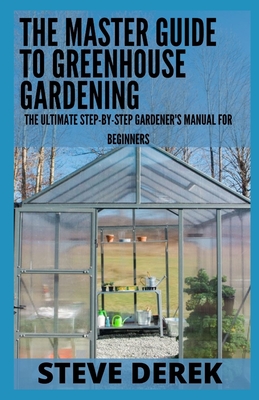 The Master Guide To Greenhouse Gardening: The Ultimate Step-by-Step Gardener's Manual for Beginners Cover Image