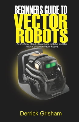 Beginners Guide to Anki Vector Robots: An Unofficial Step-By-Step Guide to Setup and Use Anki's Companion Vector Robots Cover Image