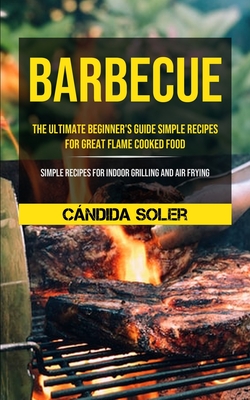 Barbecue: The Ultimate Beginner's Guide Simple Recipes For Great Flame Cooked Food (Simple Recipes For Indoor Grilling And Air F