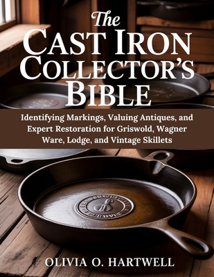 The Cast Iron Collector's Bible: Identifying Markings, Valuing Antiques, and Expert Restoration for Griswold, Wagner Ware, Lodge, and Vintage Skillets By Olivia O. Hartwell Cover Image