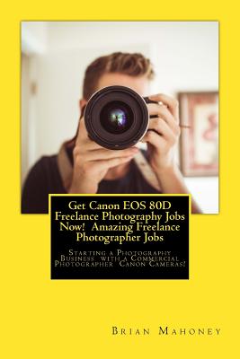 Get Canon EOS 80D Freelance Photography Jobs Now! Amazing Freelance Photographer Jobs: Starting a Photography Business with a Commercial Photographer Cover Image