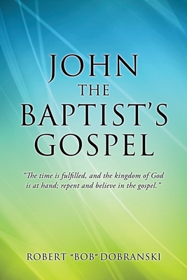 John the Baptist's Gospel: The time is fulfilled, and the kingdom of God is at hand; repent and believe in the gospel. By Robert Bob Dobranski Cover Image