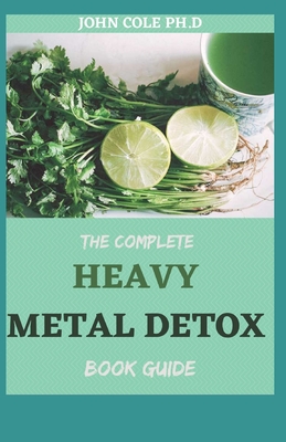 The Complete Heavy Metal Detox Book Guide: Step by Step Guide To Detoxifying Heavy Metals and Improving Your Health By John Cole Ph. D. Cover Image
