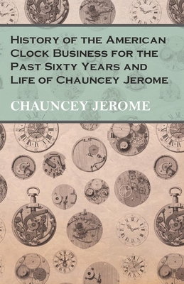 History of the American Clock Business for the Past Sixty Years and Life of Chauncey Jerome By Chauncey Jerome Cover Image