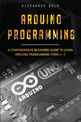 Arduino Programming: A Comprehensive Beginner's Guide to Learn Arduino Programming from A-Z By Alexander Bold Cover Image
