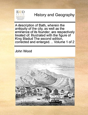 A Description of Bath, Wherein the Antiquity of the City, as Well as the Eminence of Its Founder; Are Respectively Treated of: Illustrated with the Fi By John Wood Cover Image