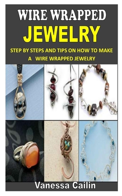 Wire Wrapped Jewelry: Step by Steps and Tips on How to Make A Wire Wrapped Jewelry By Vanessa Cailin Cover Image