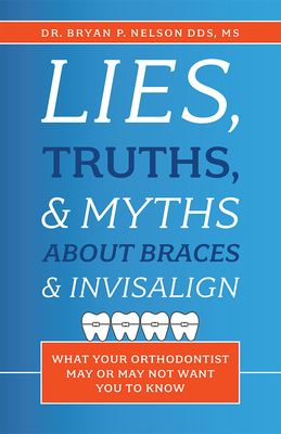 Lies, Truths, & Myths about Braces & Invisalign: What Your Orthodontist May or May Not Want You to Know By Bryan P. Nelson Cover Image