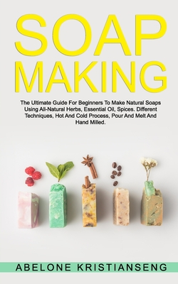 Soap Making: The Ultimate Guide For Beginners To Make Natural Soap, A Lot Of Recipes Using All Natural Herbs, Essential Oil, Spices Cover Image