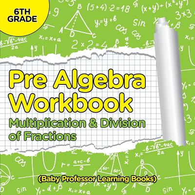 Pre Algebra Workbook 6th Grade: Multiplication & Division of Fractions (Baby Professor Learning Books) Cover Image
