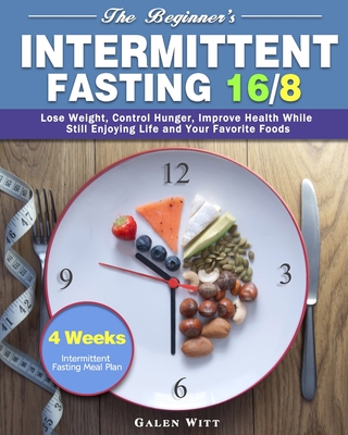 The Beginner's Intermittent Fasting 16/8: 4 Weeks Intermittent Fasting Meal Plan to Lose Weight, Control Hunger, Improve Health While Still Enjoying L By Galen Witt Cover Image