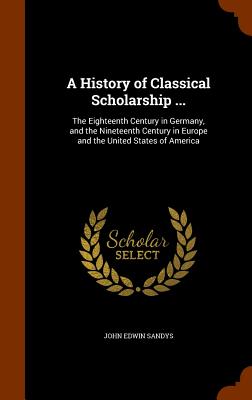 A History of Classical Scholarship ...: The Eighteenth Century in Germany, and the Nineteenth Century in Europe and the United States of America By John Edwin Sandys Cover Image