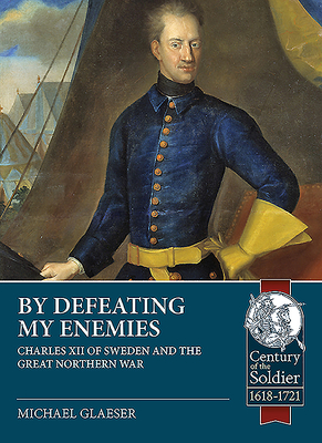 By Defeating My Enemies: Charles XII of Sweden and the Great Northern War (Century of the Soldier) By Michael Glaeser Cover Image