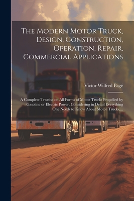 The Modern Motor Truck, Design, Construction, Operation, Repair, Commercial Applications: A Complete Treatise on All Forms of Motor Trucks Propelled b By Victor Wilfred 1885-1947 Pagé Cover Image